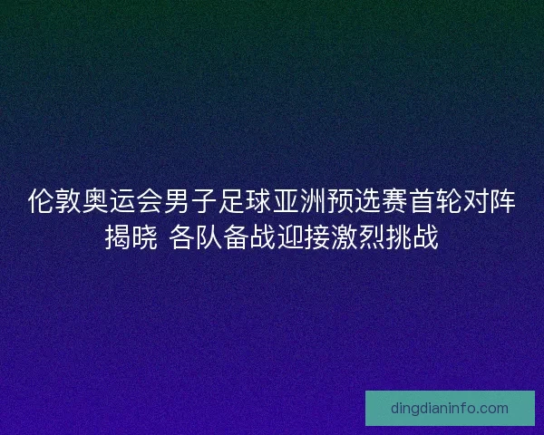 伦敦奥运会男子足球亚洲预选赛首轮对阵揭晓 各队备战迎接激烈挑战